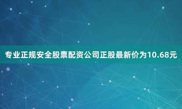 专业正规安全股票配资公司正股最新价为10.68元