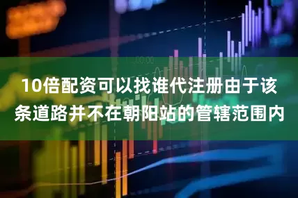 10倍配资可以找谁代注册由于该条道路并不在朝阳站的管辖范围内