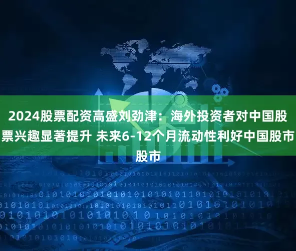 2024股票配资高盛刘劲津：海外投资者对中国股票兴趣显著提升 未来6-12个月流动性利好中国股市