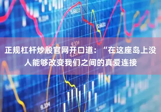 正规杠杆炒股官网开口道：“在这座岛上没人能够改变我们之间的真爱连接