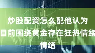 炒股配资怎么配他认为目前围绕黄金存在狂热情绪