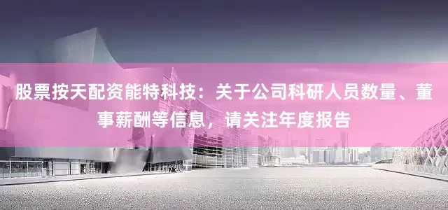 股票按天配资能特科技：关于公司科研人员数量、董事薪酬等信息，请关注年度报告