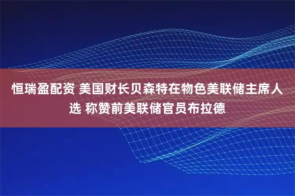 恒瑞盈配资 美国财长贝森特在物色美联储主席人选 称赞前美联储官员布拉德