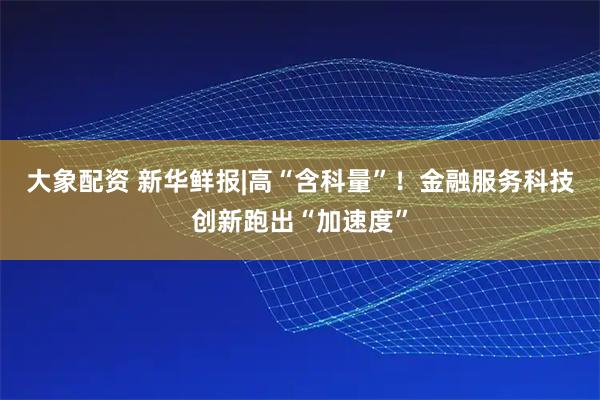 大象配资 新华鲜报|高“含科量”！金融服务科技创新跑出“加速度”