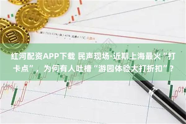 红河配资APP下载 民声现场·近期上海最火“打卡点”，为何有人吐槽“游园体验大打折扣”？