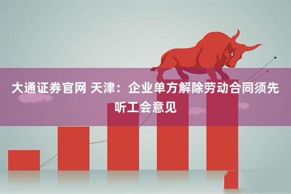 大通证券官网 天津：企业单方解除劳动合同须先听工会意见
