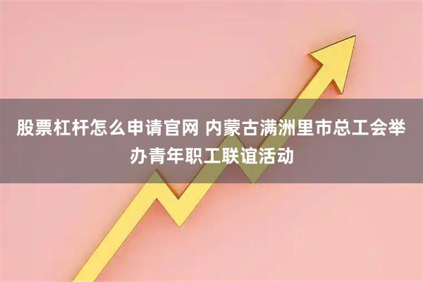 股票杠杆怎么申请官网 内蒙古满洲里市总工会举办青年职工联谊活动
