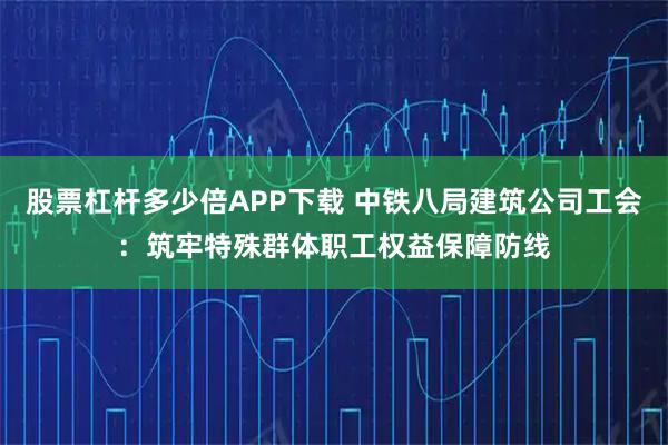 股票杠杆多少倍APP下载 中铁八局建筑公司工会：筑牢特殊群体职工权益保障防线
