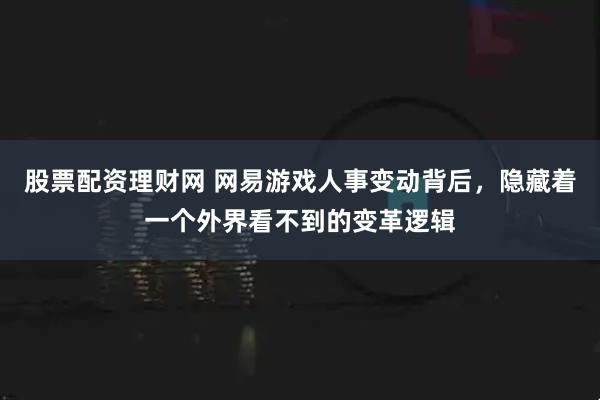 股票配资理财网 网易游戏人事变动背后,隐藏着一个外界看不到的变革逻辑