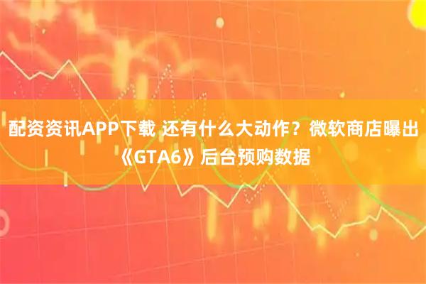 配资资讯APP下载 还有什么大动作?微软商店曝出《GTA6》后台预购数据