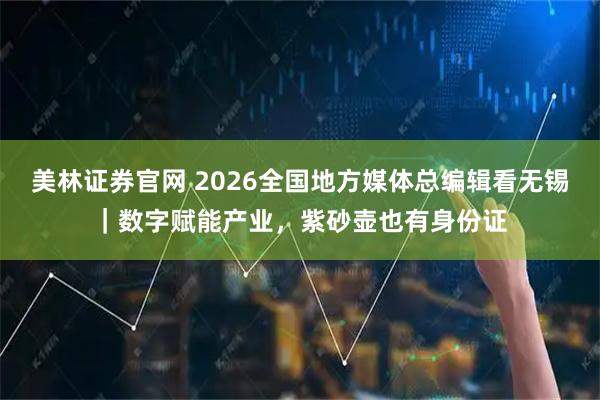 美林证券官网 2026全国地方媒体总编辑看无锡|数字赋能产业,紫砂壶也有身份证