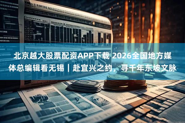 北京越大股票配资APP下载 2026全国地方媒体总编辑看无锡|赴宜兴之约,寻千年东坡文脉