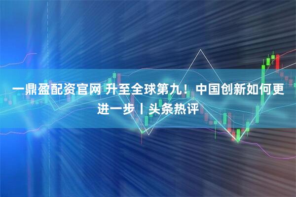 一鼎盈配资官网 升至全球第九!中国创新如何更进一步丨头条热评