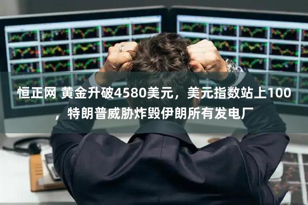 恒正网 黄金升破4580美元,美元指数站上100,特朗普威胁炸毁伊朗所有发电厂