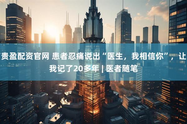贵盈配资官网 患者忍痛说出“医生，我相信你”，让我记了20多年 | 医者随笔