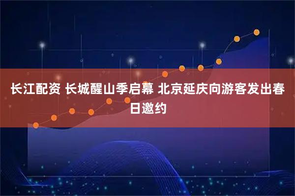 长江配资 长城醒山季启幕 北京延庆向游客发出春日邀约