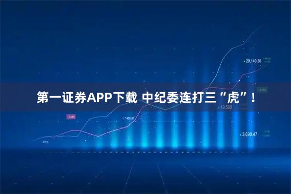第一证券APP下载 中纪委连打三“虎”！