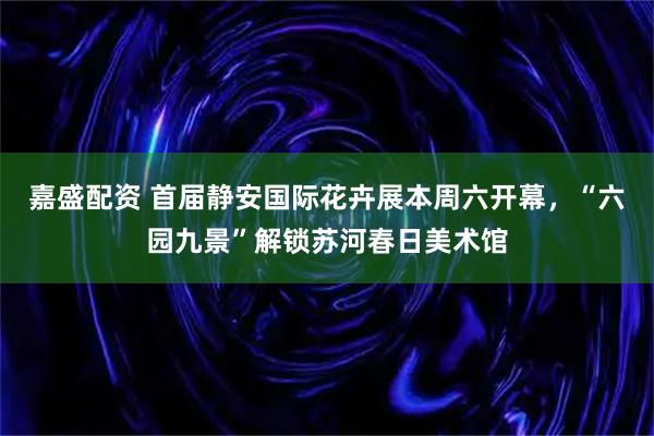 嘉盛配资 首届静安国际花卉展本周六开幕，“六园九景”解锁苏河春日美术馆