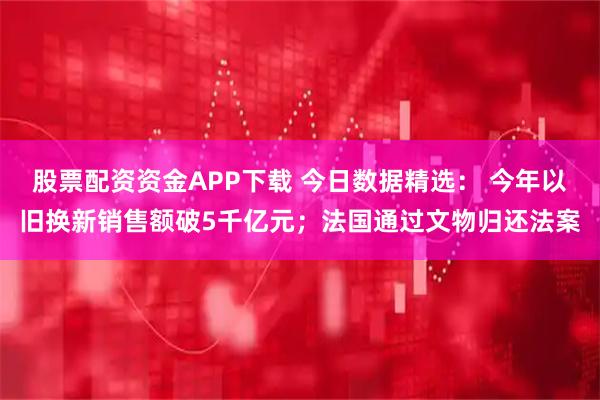 股票配资资金APP下载 今日数据精选： 今年以旧换新销售额破5千亿元；法国通过文物归还法案
