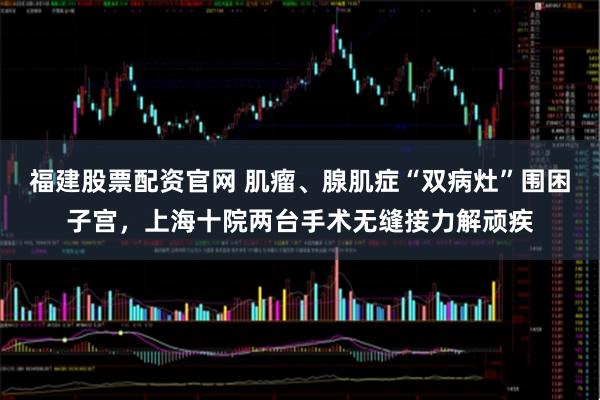 福建股票配资官网 肌瘤、腺肌症“双病灶”围困子宫，上海十院两台手术无缝接力解顽疾