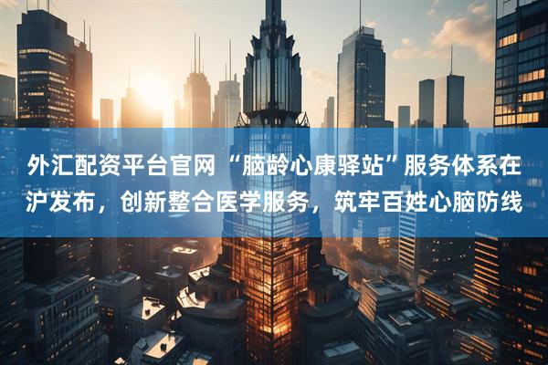 外汇配资平台官网 “脑龄心康驿站”服务体系在沪发布，创新整合医学服务，筑牢百姓心脑防线