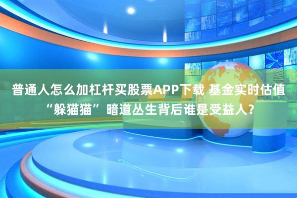 普通人怎么加杠杆买股票APP下载 基金实时估值“躲猫猫” 暗道丛生背后谁是受益人？
