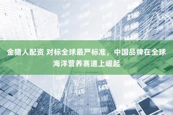 金猎人配资 对标全球最严标准，中国品牌在全球海洋营养赛道上崛起