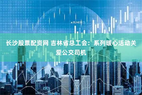 长沙股票配资网 吉林省总工会：系列暖心活动关爱公交司机