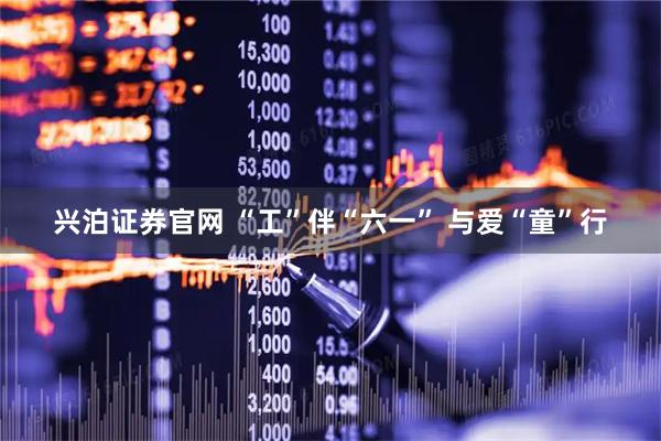兴泊证券官网 “工”伴“六一” 与爱“童”行