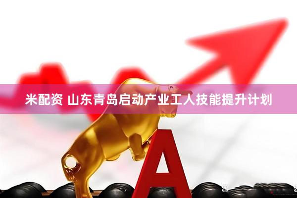 米配资 山东青岛启动产业工人技能提升计划