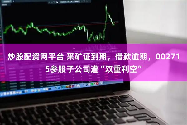 炒股配资网平台 采矿证到期，借款逾期，002715参股子公司遭“双重利空”