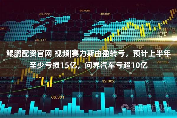鲲鹏配资官网 视频|赛力斯由盈转亏，预计上半年至少亏损15亿，问界汽车亏超10亿