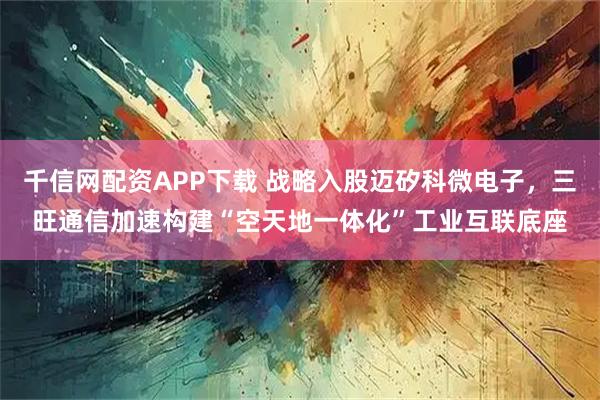 千信网配资APP下载 战略入股迈矽科微电子，三旺通信加速构建“空天地一体化”工业互联底座