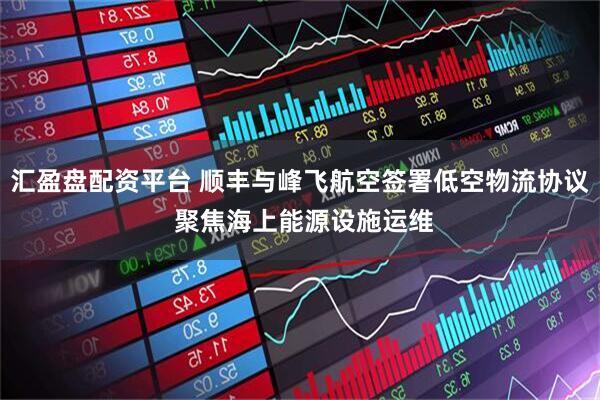 汇盈盘配资平台 顺丰与峰飞航空签署低空物流协议 聚焦海上能源设施运维